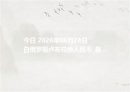 今日 2026年06月28日 白俄罗斯卢布兑换人民币_最新BYN汇率行情
