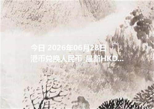 今日 2026年06月28日 港币兑换人民币_最新HKD汇率行情