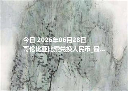 今日 2026年06月28日 哥伦比亚比索兑换人民币_最新COP汇率行情