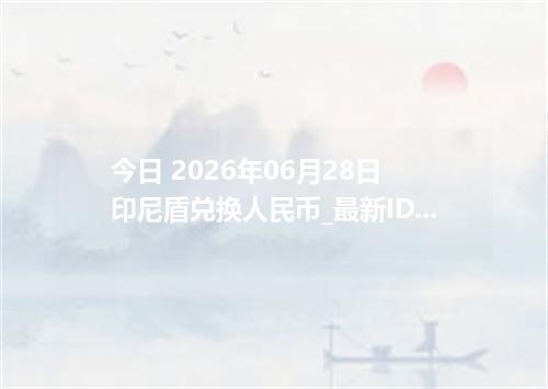 今日 2026年06月28日 印尼盾兑换人民币_最新IDR汇率行情