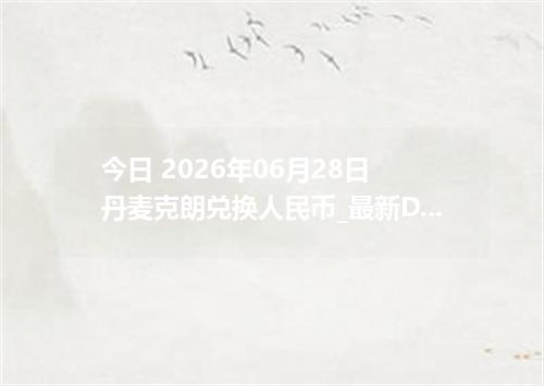 今日 2026年06月28日 丹麦克朗兑换人民币_最新DKK汇率行情
