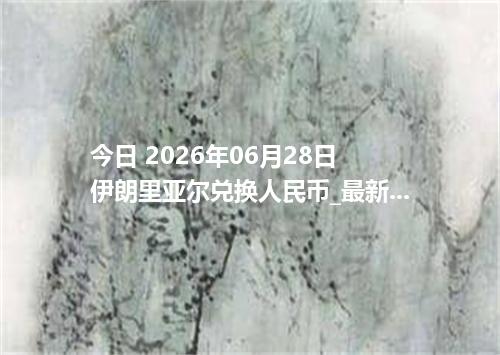 今日 2026年06月28日 伊朗里亚尔兑换人民币_最新IRR汇率行情