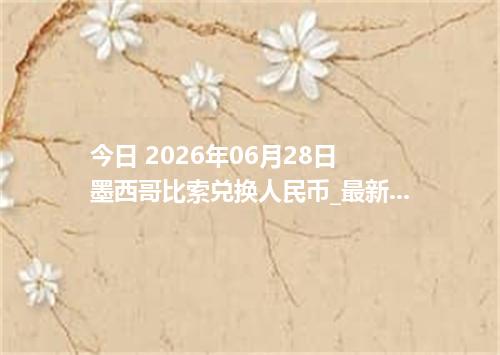 今日 2026年06月28日 墨西哥比索兑换人民币_最新MXN汇率行情