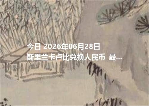 今日 2026年06月28日 斯里兰卡卢比兑换人民币_最新LKR汇率行情