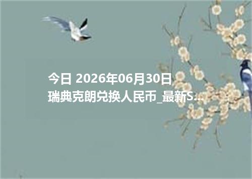 今日 2026年06月30日 瑞典克朗兑换人民币_最新SEK汇率行情