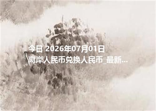 今日 2026年07月01日 离岸人民币兑换人民币_最新CNH汇率行情