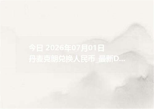 今日 2026年07月01日 丹麦克朗兑换人民币_最新DKK汇率行情