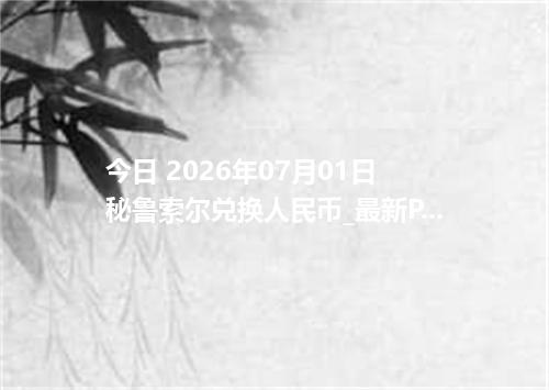 今日 2026年07月01日 秘鲁索尔兑换人民币_最新PEN汇率行情