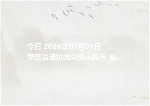 今日 2026年07月01日 摩洛哥迪拉姆兑换人民币_最新MAD汇率行情