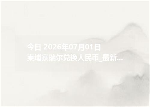 今日 2026年07月01日 柬埔寨瑞尔兑换人民币_最新KHR汇率行情
