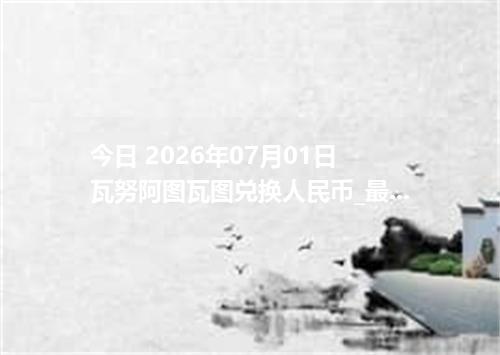 今日 2026年07月01日 瓦努阿图瓦图兑换人民币_最新VUV汇率行情