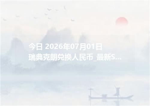 今日 2026年07月01日 瑞典克朗兑换人民币_最新SEK汇率行情