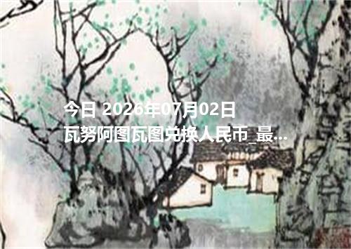 今日 2026年07月02日 瓦努阿图瓦图兑换人民币_最新VUV汇率行情