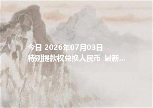 今日 2026年07月03日 特别提款权兑换人民币_最新XDR汇率行情