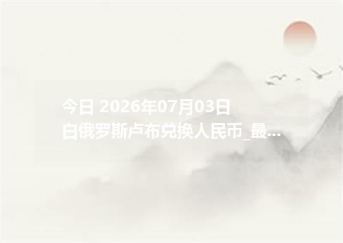 今日 2026年07月03日 白俄罗斯卢布兑换人民币_最新BYN汇率行情