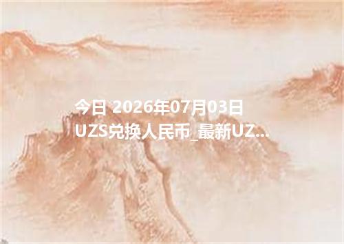 今日 2026年07月03日 UZS兑换人民币_最新UZS汇率行情
